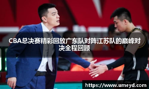 CBA总决赛精彩回放广东队对阵江苏队的巅峰对决全程回顾